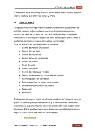 _________________________________________________CÓDIGO DE BARRAS 2011 
El incremento de la velocidad y exactitud en la toma de datos, no lleva a reducir 
errores, nos lleva a un ahorro de tiempo y dinero 
1.6. APLICACIONES 
Las aplicaciones del código de barras cubren prácticamente cualquier tipo de 
actividad humana, tanto en industria, comercio, instituciones educativas, 
instituciones médicas, gobierno, etc., es decir, cualquier negocio se puede 
beneficiar con la tecnología de captura de datos por código de barras, tanto el 
que fabrica, como el que mueve, como el que comercializa. 
Entre las aplicaciones que tiene podemos mencionar: 
 Control de material en procesos 
 Control de inventario 
 Control de movimiento 
 Control de tiempo y asistencia 
 Control de acceso 
 Punto de venta 
 Control de calidad 
 Control de embarques y recibos 
 Control de documentos y rastreos de los mismos 
 Rastreos preciso en actividades 
 Rastreos precisos de bienes transportados 
 Levantamiento electrónico de pedidos 
 Facturación 
 Bibliotecas 
Cualquier tipo de negocio puede beneficiarse con el uso del código de barra, ya 
que es un sistema que captura información, y la información es un elemento 
necesario para cualquier negocio, ya que sin información no se pueden tomar 
decisiones. Estos son algunos ejemplos de cómo el uso del código de barras 
mejora la productividad y rentabilidad de un negocio: 
 Manufactura 
EAP INGENIERIA INDUSTRIAL – CALIDAD TOTAL Pág. 16 
 