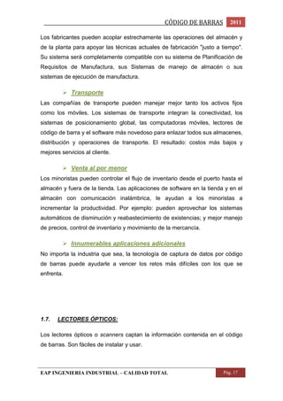 _________________________________________________CÓDIGO DE BARRAS 2011 
Los fabricantes pueden acoplar estrechamente las operaciones del almacén y 
de la planta para apoyar las técnicas actuales de fabricación "justo a tiempo". 
Su sistema será completamente compatible con su sistema de Planificación de 
Requisitos de Manufactura, sus Sistemas de manejo de almacén o sus 
sistemas de ejecución de manufactura. 
 Transporte 
Las compañías de transporte pueden manejar mejor tanto los activos fijos 
como los móviles. Los sistemas de transporte integran la conectividad, los 
sistemas de posicionamiento global, las computadoras móviles, lectores de 
código de barra y el software más novedoso para enlazar todos sus almacenes, 
distribución y operaciones de transporte. El resultado: costos más bajos y 
mejores servicios al cliente. 
 Venta al por menor 
Los minoristas pueden controlar el flujo de inventario desde el puerto hasta el 
almacén y fuera de la tienda. Las aplicaciones de software en la tienda y en el 
almacén con comunicación inalámbrica, le ayudan a los minoristas a 
incrementar la productividad. Por ejemplo: pueden aprovechar los sistemas 
automáticos de disminución y reabastecimiento de existencias; y mejor manejo 
de precios, control de inventario y movimiento de la mercancía. 
 Innumerables aplicaciones adicionales 
No importa la industria que sea, la tecnología de captura de datos por código 
de barras puede ayudarle a vencer los retos más difíciles con los que se 
enfrenta. 
1.7. LECTORES ÓPTICOS: 
Los lectores ópticos o scanners captan la información contenida en el código 
de barras. Son fáciles de instalar y usar. 
EAP INGENIERIA INDUSTRIAL – CALIDAD TOTAL Pág. 17 
 