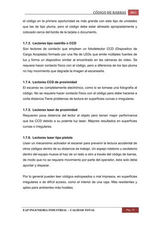 _________________________________________________CÓDIGO DE BARRAS 2011 
el código en la primera oportunidad es más grande con este tipo de unidades 
que las de tipo pluma, pero el código debe estar alineado apropiadamente y 
colocado cerca del borde de la tarjeta o documento. 
1.7.3. Lectores tipo rastrillo o CCD 
Son lectores de contacto que emplean un fotodetector CCD (Dispositivo de 
Carga Acoplada) formado por una fila de LEDs que emite múltiples fuentes de 
luz y forma un dispositivo similar al encontrado en las cámaras de video. Se 
requiere hacer contacto físico con el código, pero a diferencia de los tipo pluma 
no hay movimiento que degrade la imagen al escanearla. 
1.7.4. Lectores CCD de proximidad 
El escaneo es completamente electrónico, como si se tomase una fotografía al 
código. No se requiere hacer contacto físico con el código pero debe hacerse a 
corta distancia.Tiene problemas de lectura en superficies curvas o irregulares. 
1.7.5. Lectores laser de proximidad 
Requieren poca distancia del lector al objeto pero tienen mejor performance 
que los CCD debido a su potente luz laser. Mejores resultados en superficies 
curvas o irregulares. 
1.7.6. Lectores laser tipo pistola 
Usan un mecanismo activador el escaner para prevenir la lectura accidental de 
otros códigos dentro de su distancia de trabajo. Un espejo rotatorio u oscilatorio 
dentro del equipo mueve el haz de un lado a otro a través del código de barras, 
de modo que no se requiere movimiento por parte del operador, éste solo debe 
apuntar y disparar. 
Por lo general pueden leer códigos estropeados o mal impresos, en superficies 
irregulares o de difícil acceso, como el interior de una caja. Más resistentes y 
aptos para ambientes más hostiles. 
EAP INGENIERIA INDUSTRIAL – CALIDAD TOTAL Pág. 19 
 