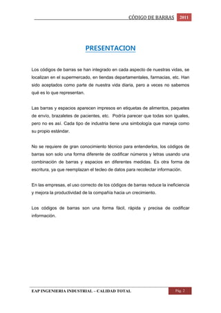 _________________________________________________CÓDIGO DE BARRAS 2011 
PRESENTACION 
Los códigos de barras se han integrado en cada aspecto de nuestras vidas, se 
localizan en el supermercado, en tiendas departamentales, farmacias, etc. Han 
sido aceptados como parte de nuestra vida diaria, pero a veces no sabemos 
qué es lo que representan. 
Las barras y espacios aparecen impresos en etiquetas de alimentos, paquetes 
de envío, brazaletes de pacientes, etc. Podría parecer que todas son iguales, 
pero no es así. Cada tipo de industria tiene una simbología que maneja como 
su propio estándar. 
No se requiere de gran conocimiento técnico para entenderlos, los códigos de 
barras son solo una forma diferente de codificar números y letras usando una 
combinación de barras y espacios en diferentes medidas. Es otra forma de 
escritura, ya que reemplazan el tecleo de datos para recolectar información. 
En las empresas, el uso correcto de los códigos de barras reduce la ineficiencia 
y mejora la productividad de la compañía hacia un crecimiento. 
Los códigos de barras son una forma fácil, rápida y precisa de codificar 
información. 
EAP INGENIERIA INDUSTRIAL – CALIDAD TOTAL Pág. 2 
 