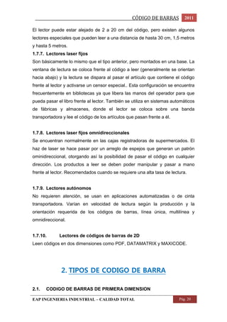 _________________________________________________CÓDIGO DE BARRAS 2011 
El lector puede estar alejado de 2 a 20 cm del código, pero existen algunos 
lectores especiales que pueden leer a una distancia de hasta 30 cm, 1,5 metros 
y hasta 5 metros. 
1.7.7. Lectores laser fijos 
Son básicamente lo mismo que el tipo anterior, pero montados en una base. La 
ventana de lectura se coloca frente al código a leer (generalmente se orientan 
hacia abajo) y la lectura se dispara al pasar el artículo que contiene el código 
frente al lector y activarse un censor especial.. Esta configuración se encuentra 
frecuentemente en bibliotecas ya que libera las manos del operador para que 
pueda pasar el libro frente al lector. También se utiliza en sistemas automáticos 
de fábricas y almacenes, donde el lector se coloca sobre una banda 
transportadora y lee el código de los artículos que pasan frente a él. 
1.7.8. Lectores laser fijos omnidireccionales 
Se encuentran normalmente en las cajas registradoras de supermercados. El 
haz de laser se hace pasar por un arreglo de espejos que generan un patrón 
ominidireccional, otorgando así la posibilidad de pasar el código en cualquier 
dirección. Los productos a leer se deben poder manipular y pasar a mano 
frente al lector. Recomendados cuando se requiere una alta tasa de lectura. 
1.7.9. Lectores autónomos 
No requieren atención, se usan en aplicaciones automatizadas o de cinta 
transportadora. Varían en velocidad de lectura según la producción y la 
orientación requerida de los códigos de barras, línea única, multilínea y 
omnidireccional. 
1.7.10. Lectores de códigos de barras de 2D 
Leen códigos en dos dimensiones como PDF, DATAMATRIX y MAXICODE. 
2. TIPOS DE CODIGO DE BARRA 
2.1. CODIGO DE BARRAS DE PRIMERA DIMENSION 
EAP INGENIERIA INDUSTRIAL – CALIDAD TOTAL Pág. 20 
 