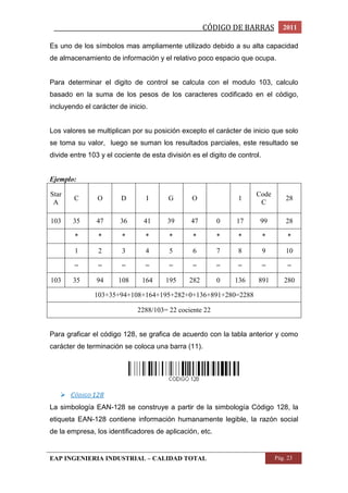 _________________________________________________CÓDIGO DE BARRAS 2011 
Es uno de los símbolos mas ampliamente utilizado debido a su alta capacidad 
de almacenamiento de información y el relativo poco espacio que ocupa. 
Para determinar el digito de control se calcula con el modulo 103, calculo 
basado en la suma de los pesos de los caracteres codificado en el código, 
incluyendo el carácter de inicio. 
Los valores se multiplican por su posición excepto el carácter de inicio que solo 
se toma su valor, luego se suman los resultados parciales, este resultado se 
divide entre 103 y el cociente de esta división es el digito de control. 
Ejemplo: 
Star 
A 
C O D I G O 1 
Code 
C 
28 
103 35 47 36 41 39 47 0 17 99 28 
* * * * * * * * * * 
1 2 3 4 5 6 7 8 9 10 
= = = = = = = = = = 
103 35 94 108 164 195 282 0 136 891 280 
103+35+94+108+164+195+282+0+136+891+280=2288 
2288/103= 22 cociente 22 
Para graficar el código 128, se grafica de acuerdo con la tabla anterior y como 
carácter de terminación se coloca una barra (11). 
 CÓDIGO 128 
La simbología EAN-128 se construye a partir de la simbología Código 128, la 
etiqueta EAN-128 contiene información humanamente legible, la razón social 
de la empresa, los identificadores de aplicación, etc. 
EAP INGENIERIA INDUSTRIAL – CALIDAD TOTAL Pág. 23 
 