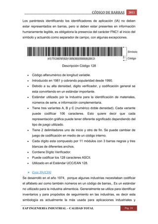 _________________________________________________CÓDIGO DE BARRAS 2011 
Los paréntesis identificando los identificadores de aplicación (IA) no deben 
estar representados en barras, pero si deben estar presentes en información 
humanamente legible, es obligatoria la presencia del carácter FNC1 al inicio del 
símbolo y actuando como separador de campo, con algunas excepciones. 
Descripción Código 128 
 Código alfanumérico de longitud variable. 
 Introducido en 1981 y cobrando popularidad desde 1990. 
 Debido a su alta densidad, digito verificador, y codificación general se 
esta convirtiendo en un estándar importante. 
 Estándar utilizado por la Industria para la identificación de materiales, 
números de serie, e información complementaria. 
 Tiene tres variantes A, B y C (numérico doble densidad). Cada variante 
puede codificar 106 caracteres. Esto quiere decir que cada 
representación gráfica puede tener diferente significado dependiendo del 
tipo de juego utilizado. 
 Tiene 2 delimitadores uno de inicio y otro de fin. Se puede cambiar de 
juego de codificación en medio de un código interno. 
 Cada dígito esta compuesto por 11 módulos con 3 barras negras y tres 
blancas de diferentes anchos. 
 Contiene Dígito Verificador. 
 Puede codificar los 128 caracteres ASCII. 
 Utilizado en el Estándar UCC/EAN 128. 
 CODE 39 (C39) 
Se desarrolló en el año 1974, porque algunas industrias necesitaban codificar 
el alfabeto así como también números en un código de barras,. Es un estándar 
no utilizado para la industria alimenticia. Generalmente se utiliza para identificar 
inventarios y para propósitos de seguimiento en las industrias, es decir esta 
simbología es actualmente la más usada para aplicaciones industriales y 
EAP INGENIERIA INDUSTRIAL – CALIDAD TOTAL Pág. 24 
 