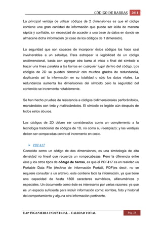 _________________________________________________CÓDIGO DE BARRAS 2011 
La principal ventaja de utilizar códigos de 2 dimensiones es que el código 
contiene una gran cantidad de información que puede ser leída de manera 
rápida y confiable, sin necesidad de acceder a una base de datos en donde se 
almacene dicha información (el caso de los códigos de 1 dimensión). 
La seguridad que son capaces de incorporar éstos códigos los hace casi 
invulnerables a un sabotaje. Para estropear la legibilidad de un código 
unidimencional, basta con agregar otra barra al inicio o final del símbolo o 
trazar una línea paralela a las barras en cualquier lugar dentro del código. Los 
códigos de 2D se pueden construír con muchos grados de redundancia, 
duplicando así la información en su totalidad o sólo los datos vitales. La 
redundancia aumenta las dimensiones del símbolo pero la seguridad del 
contenido se incrementa notablemente. 
Se han hecho pruebas de resistencia a códigos bidimensionales perforándolos, 
marcándolos con tinta y maltratándolos. El símbolo es legible aún después de 
todos estos abusos. 
Los códigos de 2D deben ser considerados como un complemento a la 
tecnología tradicional de códigos de 1D, no como su reemplazo; y las ventajas 
deben ser comparadas contra el incremento en costo. 
 PDF 417 
Conocido como un código de dos dimensiones, es una simbología de alta 
densidad no lineal que recuerda un rompecabezas. Pero la diferencia entre 
éste y los otros tipos de código de barras, es que el PDF417 es en realidad un 
Portable Data File (Archivo de Información Portátil, PDF)es decir, no se 
requiere consultar a un archivo, este contiene toda la información, ya que tiene 
una capacidad de hasta 1800 caracteres numéricos, alfanuméricos y 
especiales. Un documento como éste es interesante por varias razones: ya que 
es un espacio suficiente para incluir información como: nombre, foto y historial 
del comportamiento y alguna otra información pertinente. 
EAP INGENIERIA INDUSTRIAL – CALIDAD TOTAL Pág. 28 
 