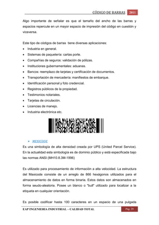 _________________________________________________CÓDIGO DE BARRAS 2011 
Algo importante de señalar es que el tamaño del ancho de las barras y 
espacios repercute en un mayor espacio de impresión del código en cuestión y 
viceversa. 
Este tipo de códigos de barras tiene diversas aplicaciones: 
 Industria en general. 
 Sistemas de paquetería: cartas porte. 
 Compañías de seguros: validación de pólizas. 
 Instituciones gubernamentales: aduanas. 
 Bancos: reemplazo de tarjetas y certificación de documentos. 
 Transportación de mercadería: manifiestos de embarque. 
 Identificación personal y foto credencial. 
 Registros públicos de la propiedad. 
 Testimonios notariales. 
 Tarjetas de circulación. 
 Licencias de manejo. 
 Industria electrónica etc. 
 MEXICODE 
Es una simbología de alta densidad creada por UPS (United Parcel Service). 
En la actualidad esta simbología es de dominio público y está especificada bajo 
las normas ANSI (MH10.8.3M-1996) 
Es utilizado para procesamiento de información a alta velocidad. La estructura 
del Maxicode consiste de un arreglo de 866 hexágonos utilizados para el 
almacenamiento de datos en forma binaria. Estos datos son almacenados en 
forma seudo-aleatoria. Posee un blanco o "bull" utilizado para localizar a la 
etiqueta en cualquier orientación. 
Es posible codificar hasta 100 caracteres en un espacio de una pulgada 
EAP INGENIERIA INDUSTRIAL – CALIDAD TOTAL Pág. 29 
 