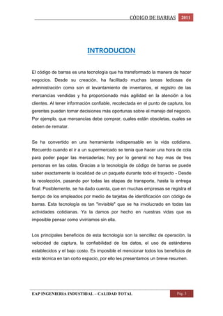 _________________________________________________CÓDIGO DE BARRAS 2011 
INTRODUCION 
El código de barras es una tecnología que ha transformado la manera de hacer 
negocios. Desde su creación, ha facilitado muchas tareas tediosas de 
administración como son el levantamiento de inventarios, el registro de las 
mercancías vendidas y ha proporcionado más agilidad en la atención a los 
clientes. Al tener información confiable, recolectada en el punto de captura, los 
gerentes pueden tomar decisiones más oportunas sobre el manejo del negocio. 
Por ejemplo, que mercancías debe comprar, cuales están obsoletas, cuales se 
deben de rematar. 
Se ha convertido en una herramienta indispensable en la vida cotidiana. 
Recuerdo cuando el ir a un supermercado se tenia que hacer una hora de cola 
para poder pagar las mercaderías; hoy por lo general no hay mas de tres 
personas en las colas. Gracias a la tecnología de código de barras se puede 
saber exactamente la localidad de un paquete durante todo el trayecto - Desde 
la recolección, pasando por todas las etapas de transporte, hasta la entrega 
final. Posiblemente, se ha dado cuenta, que en muchas empresas se registra el 
tiempo de los empleados por medio de tarjetas de identificación con código de 
barras. Esta tecnología es tan "invisible" que se ha involucrado en todas las 
actividades cotidianas. Ya la damos por hecho en nuestras vidas que es 
imposible pensar como viviríamos sin ella. 
Los principales beneficios de esta tecnología son la sencillez de operación, la 
velocidad de captura, la confiabilidad de los datos, el uso de estándares 
establecidos y el bajo costo. Es imposible el mencionar todos los beneficios de 
esta técnica en tan corto espacio, por ello les presentamos un breve resumen. 
EAP INGENIERIA INDUSTRIAL – CALIDAD TOTAL Pág. 3 
 