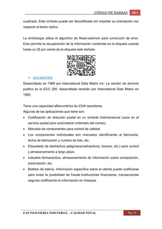 _________________________________________________CÓDIGO DE BARRAS 2011 
cuadrada. Este símbolo puede ser decodificado sin importar su orientación con 
respecto al lector óptico. 
La simbología utiliza el algoritmo de Reed-solomon para corrección de error. 
Esto permite la recuperación de la información contenida en la etiqueta cuando 
hasta un 25 por ciento de la etiqueta este dañado. 
 DATAMATRIX 
Desarrollado en 1989 por International Data Matrix Inc. La versión de dominio 
publico es la ECC 200, desarrollada también por International Data Matrix en 
1995. 
Tiene una capacidad alfanumérica de 2334 caracteres. 
Algunas de las aplicaciones que tiene son: 
 Codificación de dirección postal en un símbolo bidimensional (usos en el 
servicio postal para automatizar ordenado del correo). 
 Marcado de componentes para control de calidad. 
 Los componentes individuales son marcados identificando al fabricante, 
fecha de fabricación y numero de lote, etc. 
 Etiquetado de deshechos peligrosos(radioactivos, toxicos, etc.) para control 
y almacenamiento a largo plazo. 
 Industria farmacéutica, almacenamiento de información sobre composición, 
prescripción, etc. 
 Boletos de lotería, información específica sobre el cliente puede codificarse 
para evitar la posibilidad de fraude.Instituciones financieras, transacciones 
seguras codificando la información en cheques 
EAP INGENIERIA INDUSTRIAL – CALIDAD TOTAL Pág. 30 
 