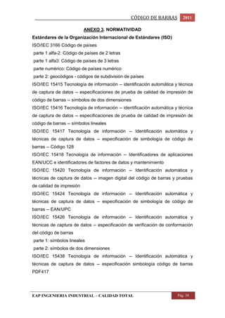 _________________________________________________CÓDIGO DE BARRAS 2011 
ANEXO 3. NORMATIVIDAD 
Estándares de la Organización Internacional de Estándares (ISO) 
ISO/IEC 3166 Código de países 
parte 1 alfa-2: Código de países de 2 letras 
parte 1 alfa3: Código de países de 3 letras 
parte numérico: Código de países numérico 
parte 2: geocódigos - códigos de subdivisión de países 
ISO/IEC 15415 Tecnología de información -- identificación automática y técnica 
de captura de datos -- especificaciones de prueba de calidad de impresión de 
código de barras -- símbolos de dos dimensiones 
ISO/IEC 15416 Tecnología de información -- identificación automática y técnica 
de captura de datos -- especificaciones de prueba de calidad de impresión de 
código de barras -- símbolos lineales 
ISO/IEC 15417 Tecnología de información -- Identificación automática y 
técnicas de captura de datos -- especificación de simbología de código de 
barras -- Código 128 
ISO/IEC 15418 Tecnología de información -- Identificadores de aplicaciones 
EAN/UCC e identificadores de factores de datos y mantenimiento 
ISO/IEC 15420 Tecnología de información -- Identificación automática y 
técnicas de captura de datos -- imagen digital del código de barras y pruebas 
de calidad de impresión 
ISO/IEC 15424 Tecnología de información -- Identificación automática y 
técnicas de captura de datos -- especificación de simbología de código de 
barras -- EAN/UPC 
ISO/IEC 15426 Tecnología de información -- Identificación automática y 
técnicas de captura de datos -- especificación de verificación de conformación 
del código de barras 
parte 1: símbolos lineales 
parte 2: símbolos de dos dimensiones 
ISO/IEC 15438 Tecnología de información -- Identificación automática y 
técnicas de captura de datos -- especificación simbología código de barras 
PDF417 
EAP INGENIERIA INDUSTRIAL – CALIDAD TOTAL Pág. 38 
 