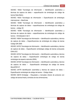 _________________________________________________CÓDIGO DE BARRAS 2011 
ISO/IEC 16022 Tecnología de información -- Identificación automática y 
técnicas de captura de datos -- especificación de simbología de código de 
barras Data Matrix 
ISO/IEC 16023 Tecnología de información -- Especificación de simbología 
internacional -- MaxiCode 
ISO/IEC 16388 Tecnología de información -- Identificación automática y 
técnicas de captura de datos -- especificaciones de simbología de código de 
barras -- código 39 
ISO/IEC 16390 Tecnología de información -- Identificación automática y 
técnicas de captura de datos -- especificaciones de simbología de código de 
barras -- Entrelazado 2 de 5 
ISO/IEC 18004 Tecnología de información -- Identificación automática y técnica 
de captura de datos -- Especificaciones de simbología de código de barras 
Código QR 2005 
ISO/IEC 24723 Tecnología de información – Identificación automática y técnica 
de captura de datos – Especificación simbología código de barras compuesto 
EAN.UCC 
ISO/IEC 24724 Tecnología de información -- Identificación automática y técnica 
de captura de datos – Especificación simbología de código de barras 
simbología de espacio reducido (RSS) 
ISO/IEC 24728 Tecnología de información -- Identificación automática y técnica 
de captura de datos – Especificación simbología de código de barras 
MicroPDF417 
ISO/IEC 24778 Identificación automática y técnica de captura de datos – 
Especificación simbología de código de barras – Código Aztec 
ISO/IEC 28219 Embalaje – Etiquetado y mercadeo directo de producto con 
código de barras lineal y símbolos de dos dimensiones. 
EAP INGENIERIA INDUSTRIAL – CALIDAD TOTAL Pág. 39 
 