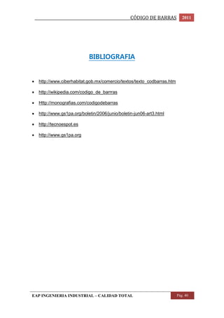 _________________________________________________CÓDIGO DE BARRAS 2011 
BIBLIOGRAFIA 
 http://www.ciberhabitat.gob.mx/comercio/textos/texto_codbarras.htm 
 http://wikipedia.com/codigo_de_barrras 
 Http://monografias.com/codigodebarras 
 http://www.gs1pa.org/boletin/2006/junio/boletin-jun06-art3.html 
 http://tecnoespot.es 
 http://www.gs1pa.org 
EAP INGENIERIA INDUSTRIAL – CALIDAD TOTAL Pág. 40 
