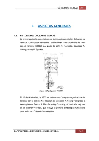 _________________________________________________CÓDIGO DE BARRAS 2011 
1. ASPECTOS GENERALES 
1.1. HISTORIA DEL CÓDIGO DE BARRAS 
La primera patente que existe de un lector óptico de código de barras es 
la de un “Clasificador de tarjetas”, patentado el 18 de Diciembre de 1934 
con el número 1985035 por parte de John T. Kermode, Douglass A. 
Young y Harry P. Sparkes. 
Figura 1. Hoja 1 patente 1985035 
El 12 de Noviembre de 1935 se patento una “maquina organizadora de 
tarjetas” con la patente No. 2020925 de Douglass A. Young y asignada a 
Westinghouse Electric & Manufacturing Company, al realizarle mejoras 
en el escáner y código, que incluyo la primera simbología multi-ancho 
para lector de código de barras óptico. 
EAP INGENIERIA INDUSTRIAL – CALIDAD TOTAL Pág. 5 
 