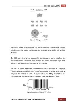 _________________________________________________CÓDIGO DE BARRAS 2011 
Figura 3. Hoja 1 patente 2612994 
Se trataba de un “código ojo de toro” hecho mediante una serie de círculos 
concéntricos. Una banda transportaba los productos a ser leídos por un foto-detector. 
En 1961 apareció el primer escáner fijo de códigos de barras instalado por 
Sylvania General Telephone. Este aparato leía barras de colores rojo, azul, 
blanco y negro identificando vagones de ferrocarriles 
En 1970, el comité ad-hoc de Supermercados de EEUU formó el Código de 
Productos Comestibles Uniforme. Tres años después, el comité recomendó la 
adopción del símbolo de UPC. Fue presentado por IBM y desarrollado por 
George Laurer, cuyo trabajo se soporto en la idea de Woodland y Silver. 
Figura 4. Descripción Código UPC Versión A 
EAP INGENIERIA INDUSTRIAL – CALIDAD TOTAL Pág. 7 
 