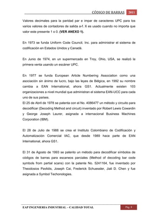 _________________________________________________CÓDIGO DE BARRAS 2011 
Valores decimales para la paridad par e impar de caracteres UPC para los 
varios valores de contadores de salida a-f. X es usado cuando no importa que 
valor este presente 1 o 0. (VER ANEXO 1). 
En 1973 se funda Uniform Code Council, Inc. para administrar el sistema de 
codificación en Estados Unidos y Canadá. 
En Junio de 1974, en un supermercado en Troy, Ohio, USA, se realizó la 
primera venta usando un escáner UPC. 
En 1977 se funda European Article Numbering Association como una 
asociación sin ánimo de lucro, bajo las leyes de Bélgica, en 1992 su nombre 
cambia a EAN International, ahora GS1. Actualmente existen 103 
organizaciones a nivel mundial que administran el sistema EAN-UCC para cada 
uno de sus países. 
El 25 de Abril de 1978 se patenta con el No. 4086477 un método y circuito para 
decodificar (Decoding Method and circuit) inventado por Robert Lewis Cowardin 
y George Joseph Laurer, asignada a internacional Business Machines 
Corporation (IBM). 
El 28 de Julio de 1988 se crea el Instituto Colombiano de Codificación y 
Automatización Comercial IAC, que desde 1989 hace parte de EAN 
International, ahora GS1. 
El 31 de Agosto de 1993 se patento un método para decodificar símbolos de 
códigos de barras para escaneos parciales (Method of decoding bar code 
symbols from partial scans) con la patente No. 5241164, fue inventado por 
Theodosios Pavlidis, Joseph Cai, Frederick Schuessler, Jiali D. Chen y fue 
asignada a Symbol Techonologies. 
EAP INGENIERIA INDUSTRIAL – CALIDAD TOTAL Pág. 8 
 
