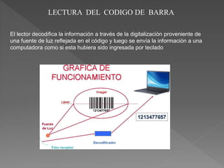 LECTURA DEL CODIGO DE BARRA
El lector decodifica la información a través de la digitalización proveniente de
una fuente de luz reflejada en el código y luego se envía la información a una
computadora como si esta hubiera sido ingresada por teclado
 