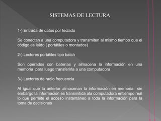 SISTEMAS DE LECTURA
1-) Entrada de datos por teclado
Se conectan a una computadora y transmiten al mismo tiempo que el
código es leído ( portátiles o montados)
2-) Lectores portátiles tipo batch
Son operados con baterías y almacena la información en una
memoria para luego transferirla a una computadora
3-) Lectores de radio frecuencia
Al igual que la anterior almacenan la información en memoria sin
embargo la información es transmitida ala computadora entiempo real
lo que permite el acceso instantáneo a toda la información para la
toma de decisiones
 