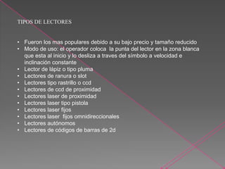 TIPOS DE LECTORES
• Fueron los mas populares debido a su bajo precio y tamaño reducido
• Modo de uso: el operador coloca la punta del lector en la zona blanca
que esta al inicio y lo desliza a traves del símbolo a velocidad e
inclinación constante
• Lector de lápiz o tipo pluma
• Lectores de ranura o slot
• Lectores tipo rastrillo o ccd
• Lectores de ccd de proximidad
• Lectores laser de proximidad
• Lectores laser tipo pistola
• Lectores laser fijos
• Lectores laser fijos omnidireccionales
• Lectores autónomos
• Lectores de códigos de barras de 2d
 