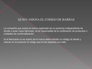 QUIEN ASIGNA EL CODIGO DE BARRAS
La compañía que posea la marca registrada de un producto independiente de
donde o quien haya fabricado, es la responsable de la codificación de productos o
unidades de comercialización.
Si el fabricante no es dueño de la marca debe solicitar un código al cliente y
colocar en el producto el código que le fue asignado por este.
 