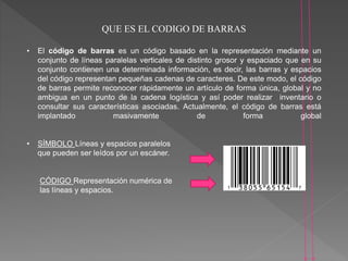 QUE ES EL CODIGO DE BARRAS
• El código de barras es un código basado en la representación mediante un
conjunto de líneas paralelas verticales de distinto grosor y espaciado que en su
conjunto contienen una determinada información, es decir, las barras y espacios
del código representan pequeñas cadenas de caracteres. De este modo, el código
de barras permite reconocer rápidamente un artículo de forma única, global y no
ambigua en un punto de la cadena logística y así poder realizar inventario o
consultar sus características asociadas. Actualmente, el código de barras está
implantado masivamente de forma global
• SÍMBOLO Líneas y espacios paralelos
que pueden ser leídos por un escáner.
CÓDIGO Representación numérica de
las líneas y espacios.
 