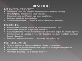 BENEFICIOS
POR EMPRESA Y PRODUCTO :
• Identificación única y no ambigua, reconocimiento de producto y marcas.
• Identidad propia de la empresa y sus productos.
• Único sistema de identificación para todos sus clientes.
• Costos de tecnología son más bajos
• Posibilita la implementación de la Trazabilidad sin registros manuales.
POR PROCESO:
• Facilita el intercambio de información entre clientes y proveedores
• Reducción de errores en el registro de información
• Captura automática y rápida de información en las diversas etapas del proceso logístico.
• Optimización de los procesos de recepción, despacho, manejo de inventario, manejo en
bodega y transporte
• Optimizar los niveles de inventario y ahorrar en costos de capital.
POR INFORMACION:
• Facilita el intercambio de información entre clientes y proveedores.
• Podrá obtener las ventas e inventarios de su producto en las grandes superficies
• Acceso rápido a la información
• Información de calidad para la toma de decisiones
 