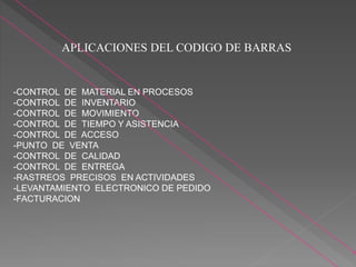 APLICACIONES DEL CODIGO DE BARRAS
-CONTROL DE MATERIAL EN PROCESOS
-CONTROL DE INVENTARIO
-CONTROL DE MOVIMIENTO
-CONTROL DE TIEMPO Y ASISTENCIA
-CONTROL DE ACCESO
-PUNTO DE VENTA
-CONTROL DE CALIDAD
-CONTROL DE ENTREGA
-RASTREOS PRECISOS EN ACTIVIDADES
-LEVANTAMIENTO ELECTRONICO DE PEDIDO
-FACTURACION
 