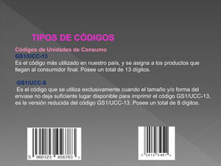 TIPOS DE CÓDIGOS
Códigos de Unidades de Consumo
GS1/UCC-13
Es el código más utilizado en nuestro país, y se asigna a los productos que
llegan al consumidor final. Posee un total de 13 dígitos.
GS1/UCC-8
Es el código que se utiliza exclusivamente cuando el tamaño y/o forma del
envase no deja suficiente lugar disponible para imprimir el código GS1/UCC-13,
es la versión reducida del código GS1/UCC-13. Posee un total de 8 dígitos.
 