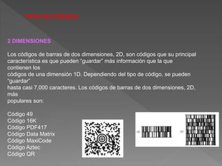 TIPOS DE CÓDIGOS
2 DIMENSIONES
Los códigos de barras de dos dimensiones, 2D, son códigos que su principal
característica es que pueden “guardar” más información que la que
contienen los
códigos de una dimensión 1D. Dependiendo del tipo de código, se pueden
“guardar”
hasta casi 7,000 caracteres. Los códigos de barras de dos dimensiones, 2D,
más
populares son:
Código 49
Código 16K
Código PDF417
Código Data Matrix
Código MaxiCode
Código Aztec
Código QR
 