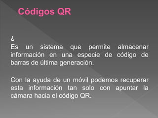 ¿
Es un sistema que permite almacenar
información en una especie de código de
barras de última generación.
Con la ayuda de un móvil podemos recuperar
esta información tan solo con apuntar la
cámara hacia el código QR.
 