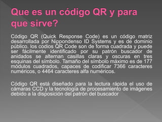 Código QR (Quick Response Code) es un código matriz
desarrollada por Nippondenso ID Systems y es de dominio
público. los codios QR Code son de forma cuadrada y puede
ser fácilmente identificado por su patrón buscador de
anidados se alternan casillas claras y oscuras en tres
esquinas del símbolo. Tamaño del símbolo máximo es de 177
módulos cuadrados, capaces de codificar 7366 caracteres
numéricos, o 4464 caracteres alfa numéricos.
Código QR está diseñado para la lectura rápida el uso de
cámaras CCD y la tecnología de procesamiento de imágenes
debido a la disposición del patrón del buscador
 