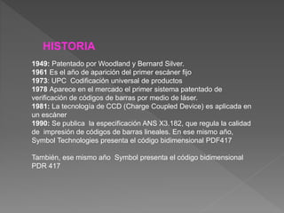 HISTORIA
1949: Patentado por Woodland y Bernard Silver.
1961 Es el año de aparición del primer escáner fijo
1973: UPC Codificación universal de productos
1978 Aparece en el mercado el primer sistema patentado de
verificación de códigos de barras por medio de láser.
1981: La tecnología de CCD (Charge Coupled Device) es aplicada en
un escáner
1990: Se publica la especificación ANS X3.182, que regula la calidad
de impresión de códigos de barras lineales. En ese mismo año,
Symbol Technologies presenta el código bidimensional PDF417
También, ese mismo año Symbol presenta el código bidimensional
PDR 417
 