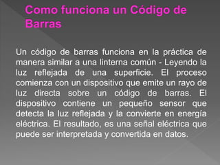 Un código de barras funciona en la práctica de
manera similar a una linterna común - Leyendo la
luz reflejada de una superficie. El proceso
comienza con un dispositivo que emite un rayo de
luz directa sobre un código de barras. El
dispositivo contiene un pequeño sensor que
detecta la luz reflejada y la convierte en energía
eléctrica. El resultado, es una señal eléctrica que
puede ser interpretada y convertida en datos.
 