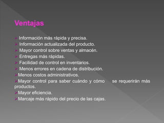 Ventajas
 Información más rápida y precisa.
 Información actualizada del producto.
 Mayor control sobre ventas y almacén.
 Entregas más rápidas.
 Facilidad de control en inventarios.
 Menos errores en cadena de distribución.
Menos costos administrativos.
Mayor control para saber cuándo y cómo se requerirán más
productos.
Mayor eficiencia.
Marcaje más rápido del precio de las cajas.
 