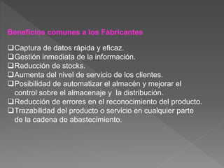 Beneficios comunes a los Fabricantes
Captura de datos rápida y eficaz.
Gestión inmediata de la información.
Reducción de stocks.
Aumenta del nivel de servicio de los clientes.
Posibilidad de automatizar el almacén y mejorar el
control sobre el almacenaje y la distribución.
Reducción de errores en el reconocimiento del producto.
Trazabilidad del producto o servicio en cualquier parte
de la cadena de abastecimiento.
 