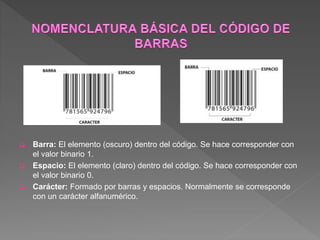  Barra: El elemento (oscuro) dentro del código. Se hace corresponder con
el valor binario 1.
 Espacio: El elemento (claro) dentro del código. Se hace corresponder con
el valor binario 0.
 Carácter: Formado por barras y espacios. Normalmente se corresponde
con un carácter alfanumérico.
 