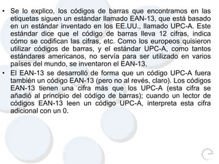 • Se lo explico, los códigos de barras que encontramos en las
etiquetas siguen un estándar llamado EAN-13, que está basado
en un estándar inventado en los EE.UU., llamado UPC-A. Este
estándar dice que el código de barras lleva 12 cifras, indica
cómo se codifican las cifras, etc. Como los europeos quisieron
utilizar códigos de barras, y el estándar UPC-A, como tantos
estándares americanos, no servía para ser utilizado en varios
países del mundo, se inventaron el EAN-13.
• El EAN-13 se desarrolló de forma que un código UPC-A fuera
también un código EAN-13 (pero no al revés, claro). Los códigos
EAN-13 tienen una cifra más que los UPC-A (esta cifra se
añadió al principio del código de barras); cuando un lector de
códigos EAN-13 leen un código UPC-A, interpreta esta cifra
adicional con un 0.
 