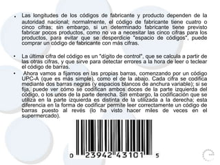 . Las longitudes de los códigos de fabricante y producto dependen de la
autoridad nacional; normalmente, el código de fabricante tiene cuatro o
cinco cifras; sin embargo, si un determinado fabricante tiene previsto
fabricar pocos productos, como no va a necesitar las cinco cifras para los
productos, para evitar que se desperdicie "espacio de códigos", puede
comprar un código de fabricante con más cifras.
• La última cifra del código es un "dígito de control", que se calcula a partir de
las otras cifras, y que sirve para detectar errores a la hora de leer o teclear
el código de barras.
• Ahora vamos a fijarnos en las propias barras, comenzando por un código
UPC-A (que es más simple), como el de la abajo. Cada cifra se codifica
mediante dos barras negras (y espacios blancos de anchura variable); si se
fija, puede ver cómo se codifican ambos doces de la parte izquierda del
código, o los unos de la parte derecha. Sin embargo, la codificación que se
utiliza en la parte izquierda es distinta de la utilizada a la derecha; esta
diferencia en la forma de codificar permite leer correctamente un código de
barras puesto al revés (lo ha visto hacer miles de veces en el
supermercado).
 