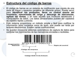 • Estructura del código de barras
• El código de barras es un sistema de codificación que consta de una
serie de líneas y espacios paralelos de diferente grosor. Puede servir
para identificar los productos, llevar un control exacto del
inventario, operaciones de carga y descarga de mercancías,
agilizar las ventas, y en todo aquello que involucre recolección y
manipulación de datos. Los datos almacenados pueden ser captados
de manera rápida y precisa.
• Este sistema proporciona un método simple y fácil para codificar la
información tanto numérica como de texto, que puede ser leída por
lectores electrónicos. Existen varias codificaciones.
• Se pueden incorporar sistemas automáticos de captura de datos para
controlar los movimientos de las mercancías enviadas o recibidas.
 