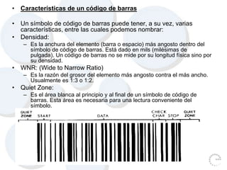• Características de un código de barras
• Un símbolo de código de barras puede tener, a su vez, varias
características, entre las cuales podemos nombrar:
• Densidad:
– Es la anchura del elemento (barra o espacio) más angosto dentro del
símbolo de código de barras. Está dado en mils (milésimas de
pulgada). Un código de barras no se mide por su longitud física sino por
su densidad.
• WNR: (Wide to Narrow Ratio)
– Es la razón del grosor del elemento más angosto contra el más ancho.
Usualmente es 1:3 o 1:2.
• Quiet Zone:
– Es el área blanca al principio y al final de un símbolo de código de
barras. Esta área es necesaria para una lectura conveniente del
símbolo.
 