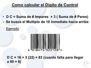 Como calcular el Digito de Control
• D C = Suma de # Impares + 3 ( Suma de # Pares)
- Se busca el Multiplo de 10 inmediato hacia arriba
Ejemplo
D C = 16 + 3 (22) = 82 (cuanto falta para llegar
a 90 = 8)
 