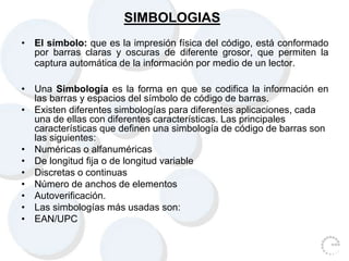 SIMBOLOGIAS
• El símbolo: que es la impresión física del código, está conformado
por barras claras y oscuras de diferente grosor, que permiten la
captura automática de la información por medio de un lector.
• Una Simbología es la forma en que se codifica la información en
las barras y espacios del símbolo de código de barras.
• Existen diferentes simbologías para diferentes aplicaciones, cada
una de ellas con diferentes características. Las principales
características que definen una simbología de código de barras son
las siguientes:
• Numéricas o alfanuméricas
• De longitud fija o de longitud variable
• Discretas o continuas
• Número de anchos de elementos
• Autoverificación.
• Las simbologías más usadas son:
• EAN/UPC
 