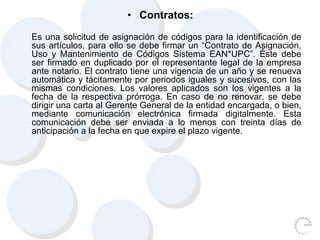 • Contratos:
Es una solicitud de asignación de códigos para la identificación de
sus artículos, para ello se debe firmar un “Contrato de Asignación,
Uso y Mantenimiento de Códigos Sistema EAN*UPC”. Éste debe
ser firmado en duplicado por el representante legal de la empresa
ante notario. El contrato tiene una vigencia de un año y se renueva
automática y tácitamente por periodos iguales y sucesivos, con las
mismas condiciones. Los valores aplicados son los vigentes a la
fecha de la respectiva prórroga. En caso de no renovar, se debe
dirigir una carta al Gerente General de la entidad encargada, o bien,
mediante comunicación electrónica firmada digitalmente. Esta
comunicación debe ser enviada a lo menos con treinta días de
anticipación a la fecha en que expire el plazo vigente.
 