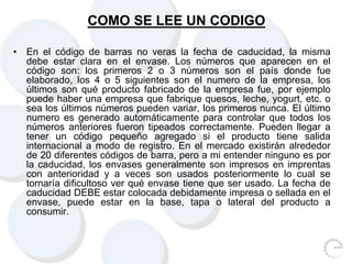 COMO SE LEE UN CODIGO
• En el código de barras no veras la fecha de caducidad, la misma
debe estar clara en el envase. Los números que aparecen en el
código son: los primeros 2 o 3 números son el país donde fue
elaborado, los 4 o 5 siguientes son el numero de la empresa, los
últimos son qué producto fabricado de la empresa fue, por ejemplo
puede haber una empresa que fabrique quesos, leche, yogurt, etc. o
sea los últimos números pueden variar, los primeros nunca. El último
numero es generado automáticamente para controlar que todos los
números anteriores fueron tipeados correctamente. Pueden llegar a
tener un código pequeño agregado si el producto tiene salida
internacional a modo de registro. En el mercado existirán alrededor
de 20 diferentes códigos de barra, pero a mi entender ninguno es por
la caducidad, los envases generalmente son impresos en imprentas
con anterioridad y a veces son usados posteriormente lo cual se
tornaría dificultoso ver qué envase tiene que ser usado. La fecha de
caducidad DEBE estar colocada debidamente impresa o sellada en el
envase, puede estar en la base, tapa o lateral del producto a
consumir.
 