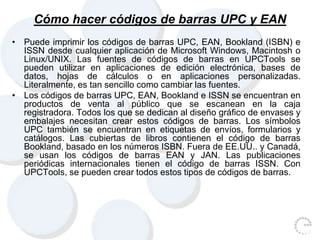 Cómo hacer códigos de barras UPC y EAN
• Puede imprimir los códigos de barras UPC, EAN, Bookland (ISBN) e
ISSN desde cualquier aplicación de Microsoft Windows, Macintosh o
Linux/UNIX. Las fuentes de códigos de barras en UPCTools se
pueden utilizar en aplicaciones de edición electrónica, bases de
datos, hojas de cálculos o en aplicaciones personalizadas.
Literalmente, es tan sencillo como cambiar las fuentes.
• Los códigos de barras UPC, EAN, Bookland e ISSN se encuentran en
productos de venta al público que se escanean en la caja
registradora. Todos los que se dedican al diseño gráfico de envases y
embalajes necesitan crear estos códigos de barras. Los símbolos
UPC también se encuentran en etiquetas de envíos, formularios y
catálogos. Las cubiertas de libros contienen el código de barras
Bookland, basado en los números ISBN. Fuera de EE.UU.. y Canadá,
se usan los códigos de barras EAN y JAN. Las publicaciones
periódicas internacionales tienen el código de barras ISSN. Con
UPCTools, se pueden crear todos estos tipos de códigos de barras.
 