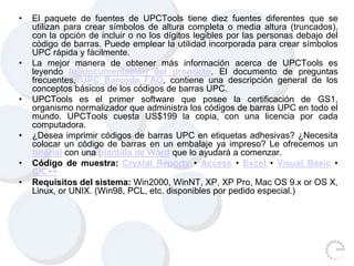 • El paquete de fuentes de UPCTools tiene diez fuentes diferentes que se
utilizan para crear símbolos de altura completa o media altura (truncados),
con la opción de incluir o no los dígitos legibles por las personas debajo del
código de barras. Puede emplear la utilidad incorporada para crear símbolos
UPC rápida y fácilmente.
• La mejor manera de obtener más información acerca de UPCTools es
leyendo la documentación del producto. El documento de preguntas
frecuentes, UPC Barcode FAQ, contiene una descripción general de los
conceptos básicos de los códigos de barras UPC.
• UPCTools es el primer software que posee la certificación de GS1,
organismo normalizador que administra los códigos de barras UPC en todo el
mundo. UPCTools cuesta US$199 la copia, con una licencia por cada
computadora.
• ¿Desea imprimir códigos de barras UPC en etiquetas adhesivas? ¿Necesita
colocar un código de barras en un embalaje ya impreso? Le ofrecemos un
tutorial con una plantilla de Word que lo ayudará a comenzar.
• Código de muestra: Crystal Reports • Access • Excel • Visual Basic •
C/C++
• Requisitos del sistema: Win2000, WinNT, XP, XP Pro, Mac OS 9.x or OS X,
Linux, or UNIX. (Win98, PCL, etc. disponibles por pedido especial.)
 