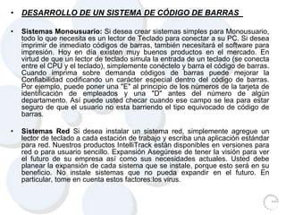 • DESARROLLO DE UN SISTEMA DE CÓDIGO DE BARRAS
• Sistemas Monousuario: Si desea crear sistemas simples para Monousuario,
todo lo que necesita es un lector de Teclado para conectar a su PC. Si desea
imprimir de inmediato códigos de barras, también necesitará el software para
impresión. Hoy en día existen muy buenos productos en el mercado. En
virtud de que un lector de teclado simula la entrada de un teclado (se conecta
entre el CPU y el teclado), simplemente conéctelo y barra el código de barras.
Cuando imprima sobre demanda códigos de barras puede mejorar la
Confiabilidad codificando un carácter especial dentro del código de barras.
Por ejemplo, puede poner una "E" al principio de los números de la tarjeta de
identificación de empleados y una "D" antes del número de algún
departamento. Así puede usted checar cuando ese campo se lea para estar
seguro de que el usuario no esta barriendo el tipo equivocado de código de
barras.
• Sistemas Red Si desea instalar un sistema red, simplemente agregue un
lector de teclado a cada estación de trabajo y escriba una aplicación estándar
para red. Nuestros productos IntelliTrack están disponibles en versiones para
red o para usuario sencillo. Expansión Asegúrese de tener la visión para ver
el futuro de su empresa así como sus necesidades actuales. Usted debe
planear la expansión de cada sistema que se instale, porque esto será en su
beneficio. No instale sistemas que no pueda expandir en el futuro. En
particular, tome en cuenta estos factores:los virus.
 