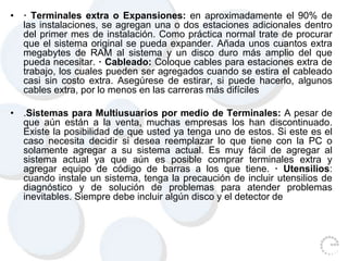 • · Terminales extra o Expansiones: en aproximadamente el 90% de
las instalaciones, se agregan una o dos estaciones adicionales dentro
del primer mes de instalación. Como práctica normal trate de procurar
que el sistema original se pueda expander. Añada unos cuantos extra
megabytes de RAM al sistema y un disco duro más amplio del que
pueda necesitar. · Cableado: Coloque cables para estaciones extra de
trabajo, los cuales pueden ser agregados cuando se estira el cableado
casi sin costo extra. Asegúrese de estirar, si puede hacerlo, algunos
cables extra, por lo menos en las carreras más difíciles
• .Sistemas para Multiusuarios por medio de Terminales: A pesar de
que aún están a la venta, muchas empresas los han discontinuado.
Existe la posibilidad de que usted ya tenga uno de estos. Si este es el
caso necesita decidir si desea reemplazar lo que tiene con la PC o
solamente agregar a su sistema actual. Es muy fácil de agregar al
sistema actual ya que aún es posible comprar terminales extra y
agregar equipo de código de barras a los que tiene. · Utensilios:
cuando instale un sistema, tenga la precaución de incluir utensilios de
diagnóstico y de solución de problemas para atender problemas
inevitables. Siempre debe incluir algún disco y el detector de
 