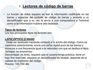 • Lectores de código de barras
• La función de éstos equipos es leer la información codificada en las
barras y espacios del símbolo de código de barras y enviarla a un
decodificador que a su vez la envía a una computadora o Terminal
como si la información hubiera sido tecleada.
Tipos de lectores
Los tres principales tipos de lectores son:
LÁPIZ ÓPTICO O WAND
Debe ser deslizado haciendo contacto a lo ancho del código. Como se
menciona anteriormente, envía una señal digital pura de las barras y
espacios a una frecuencia igual a la velocidad con que se desliza el lápiz.
Ventajas: es económico
Desventajas: es lento, requiere que el usuario tenga práctica, tiene un
bajo first read rate, requiere un decodificador de teclado, depende de la
calidad de impresión del código.
Precios: 100-150 dlls
 