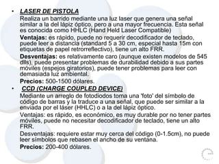 • LASER DE PISTOLA
Realiza un barrido mediante una luz laser que genera una señal
similar a la del lápiz óptico, pero a una mayor frecuencia. Esta señal
es conocida como HHLC (Hand Held Laser Compatible)
Ventajas: es rápido, puede no requerir decodificador de teclado,
puede leer a distancia (standard 5 a 30 cm, especial hasta 15m con
etiquetas de papel retrorreflectivo), tiene un alto FRR.
Desventajas: es relativamente caro (aunque existen modelos de 545
dlls), puede presentar problemas de durabilidad debido a sus partes
móviles (espejos giratorios), puede tener problemas para leer con
demasiada luz ambiental.
Precios: 500-1500 dólares.
• CCD (CHARGE COUPLED DEVICE)
Mediante un arreglo de fotodiodos toma una 'foto' del símbolo de
código de barras y la traduce a una señal, que puede ser similar a la
enviada por el láser (HHLC) o a la del lápiz óptico.
Ventajas: es rápido, es económico, es muy durable por no tener partes
móviles, puede no necesitar decodificador de teclado, tiene un alto
FRR.
Desventajas: requiere estar muy cerca del código (0-1.5cm), no puede
leer símbolos que rebasen el ancho de su ventana.
Precios: 200-400 dólares.
 