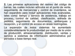 2. Las primeras aplicaciones del rastreo del código de
barras, las cuales incluían artículos en el punto de venta,
seguimiento de mercancías y control de inventarios, se
han expandido para incluir aplicaciones más avanzadas,
tales como: tiempo y servicio de asistencia, trabajo en
proceso, control de calidad, clasificación, entrada de
pedidos, seguimiento de documentos, embarques y
recepción, y el control de acceso en áreas restringidas.
La expansión de estos sistemas ha aumentado
considerablemente la productividad por medio de la unión
de producción, almacenamiento, distribución, ventas y
servicio a sistemas de información administrativa por
períodos o base tiempo real.
 