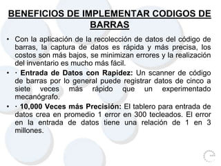 BENEFICIOS DE IMPLEMENTAR CODIGOS DE
BARRAS
• Con la aplicación de la recolección de datos del código de
barras, la captura de datos es rápida y más precisa, los
costos son más bajos, se minimizan errores y la realización
del inventario es mucho más fácil.
• · Entrada de Datos con Rapidez: Un scanner de código
de barras por lo general puede registrar datos de cinco a
siete veces más rápido que un experimentado
mecanógrafo.
• · 10,000 Veces más Precisión: El tablero para entrada de
datos crea en promedio 1 error en 300 tecleados. El error
en la entrada de datos tiene una relación de 1 en 3
millones.
 