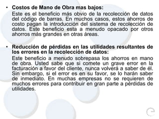 • Costos de Mano de Obra mas bajos:
Este es el beneficio más obvio de la recolección de datos
del código de barras. En muchos casos, estos ahorros de
costo pagan la introducción del sistema de recolección de
datos. Este beneficio esta a menudo opacado por otros
ahorros más grandes en otras áreas.
• Reducción de pérdidas en las utilidades resultantes de
los errores en la recolección de datos:
Este beneficio a menudo sobrepasa los ahorros en mano
de obra. Usted sabe que si comete un grave error en la
facturación a favor del cliente, nunca volverá a saber de él.
Sin embargo, si el error es en su favor, se lo harán saber
de inmediato. En muchas empresas no se requieren de
muchos errores para contribuir en gran parte a pérdidas de
utilidades.
 